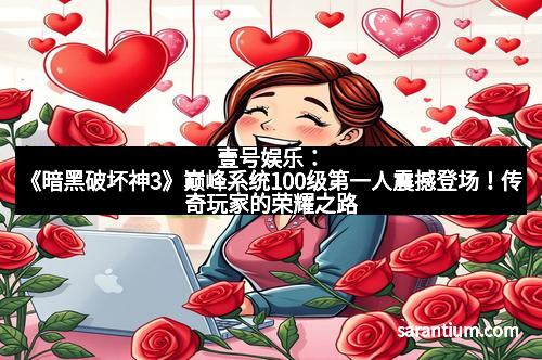 壹号娱乐：《暗黑破坏神3》巅峰系统100级第一人震撼登场！传奇玩家的荣耀之路