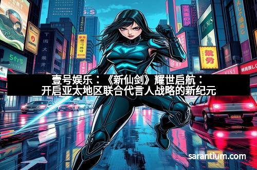 壹号娱乐：《新仙剑》耀世启航：开启亚太地区联合代言人战略的新纪元